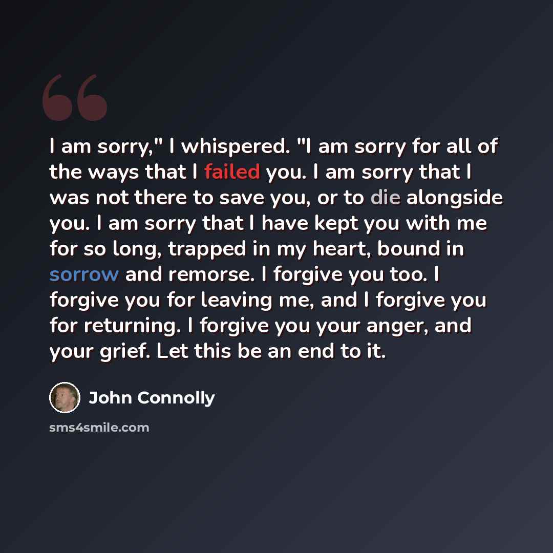 “I am sorry," I whispered. "I am sorry for all of the ways that I failed you. I am sorry that I was not there to save you, or to die alongside you. I am sorry that I have kept you with me for so long, trapped in my heart, bound in sorrow and remorse. I forgive you too. I forgive you for leaving me…” quote by John Connolly