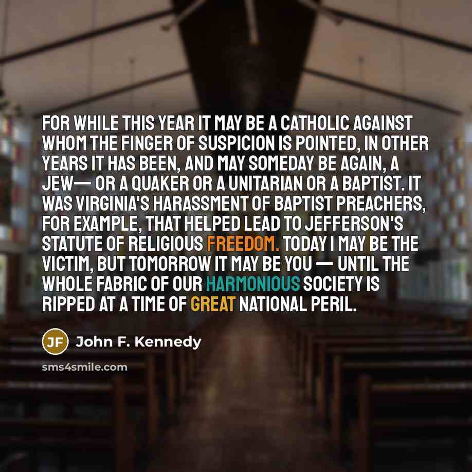 “For while this year it may be a Catholic against whom the finger of suspicion is pointed, in other years it has been, and may someday be again, a Jew— or a Quaker or a Unitarian or a Baptist. It was Virginia's harassment of Baptist preachers, for example, that helped lead to Jefferson's statute of…” quote by John F. Kennedy