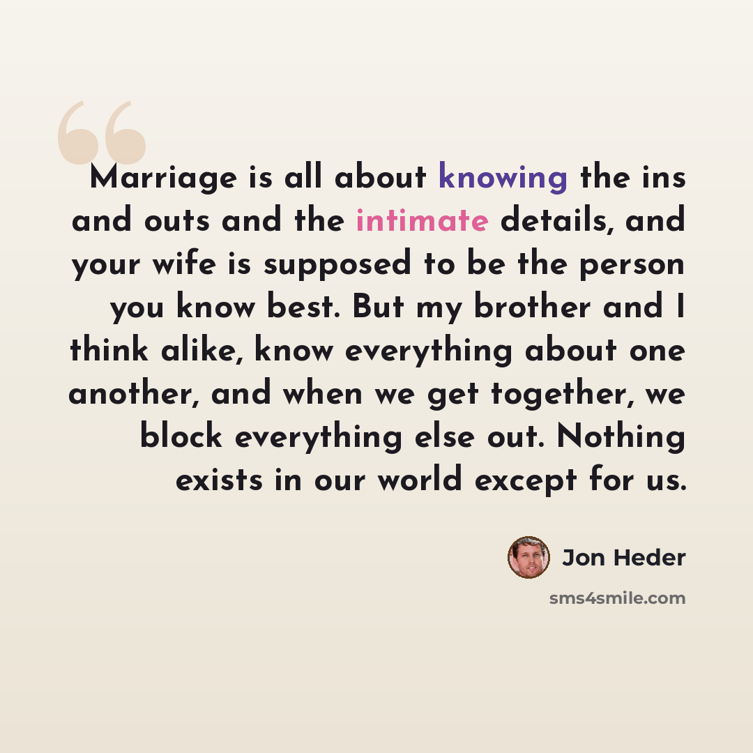 “Marriage is all about knowing the ins and outs and the intimate details, and your wife is supposed to be the person you know best. But my brother and I think alike, know everything about one another, and when we get together, we block everything else out. Nothing exists in our world except for us.” quote by Jon Heder