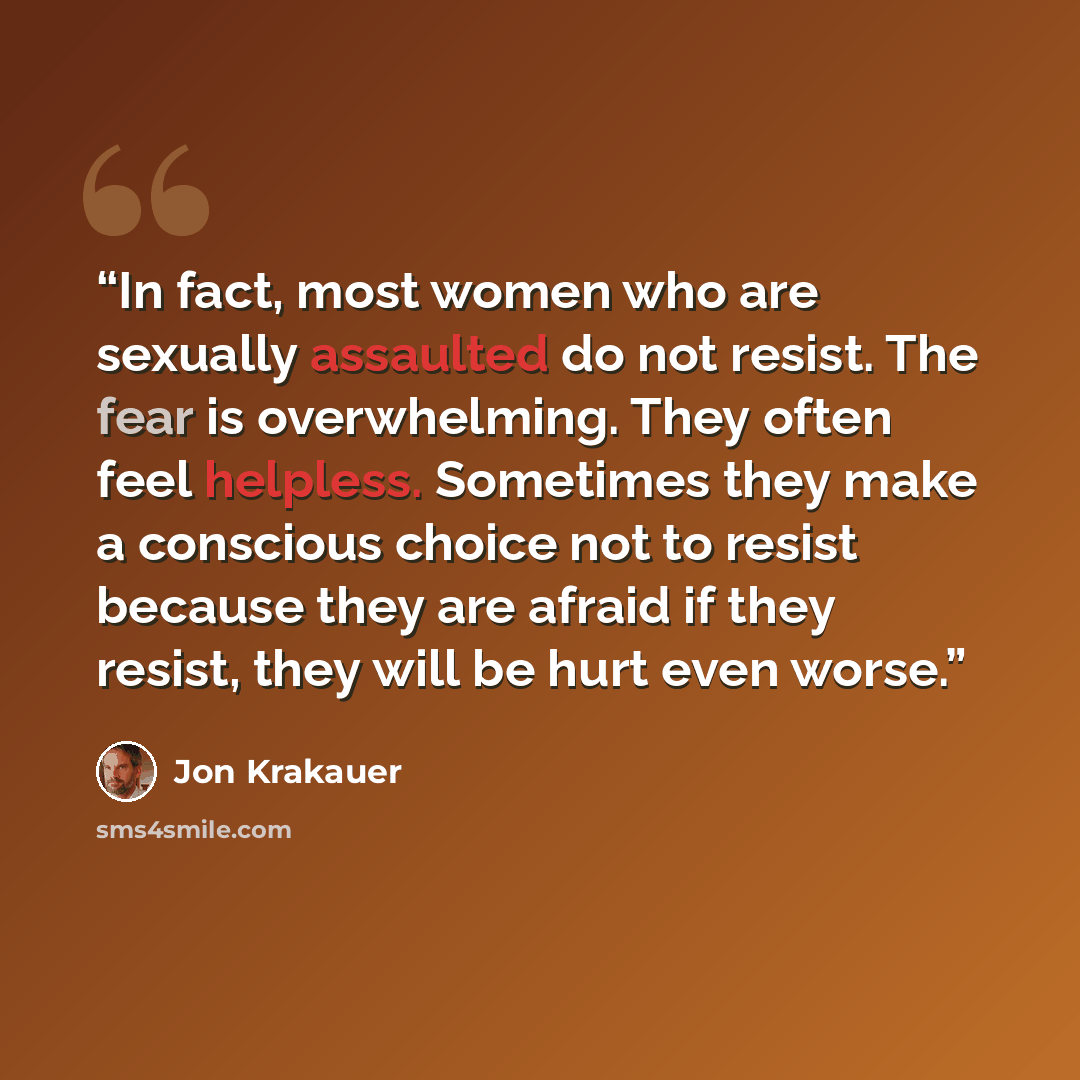 “In fact, most women who are sexually assaulted do not resist. The fear is overwhelming. They often feel helpless. Sometimes they make a conscious choice not to resist because they are afraid if they resist, they will be hurt even worse.” quote by Jon Krakauer