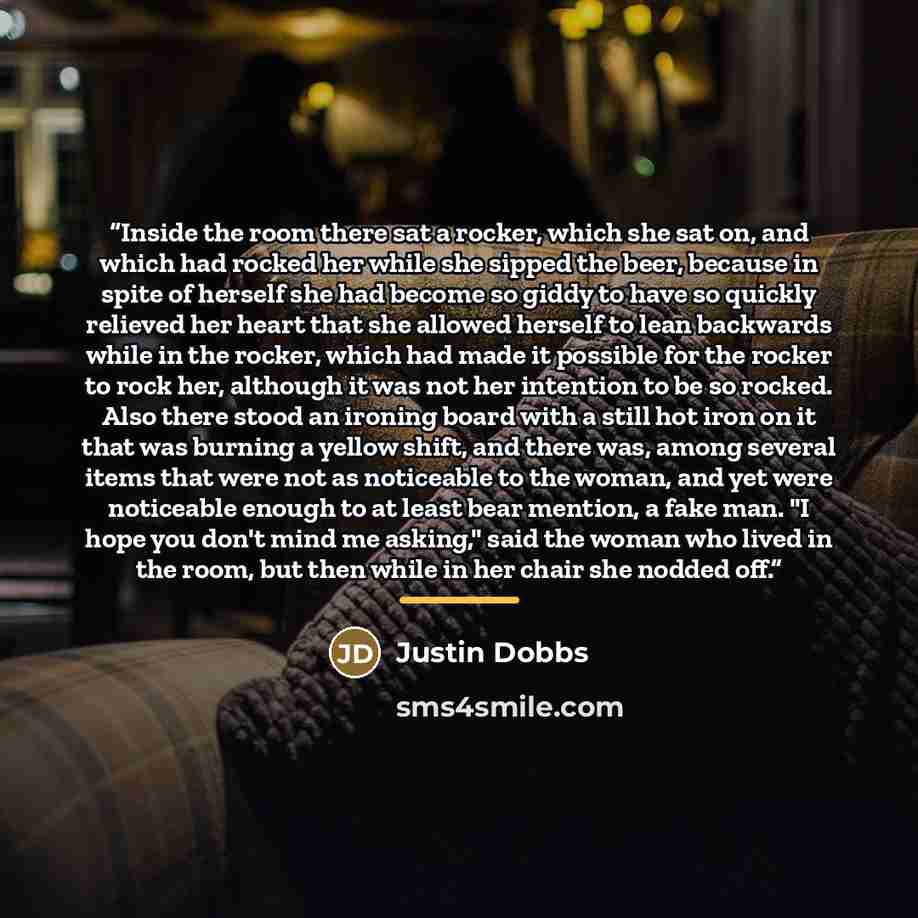 “Inside the room there sat a rocker, which she sat on, and which had rocked her while she sipped the beer, because in spite of herself she had become so giddy to have so quickly relieved her heart that she allowed herself to lean backwards while in the rocker, which had made it possible for the…” quote by Justin Dobbs