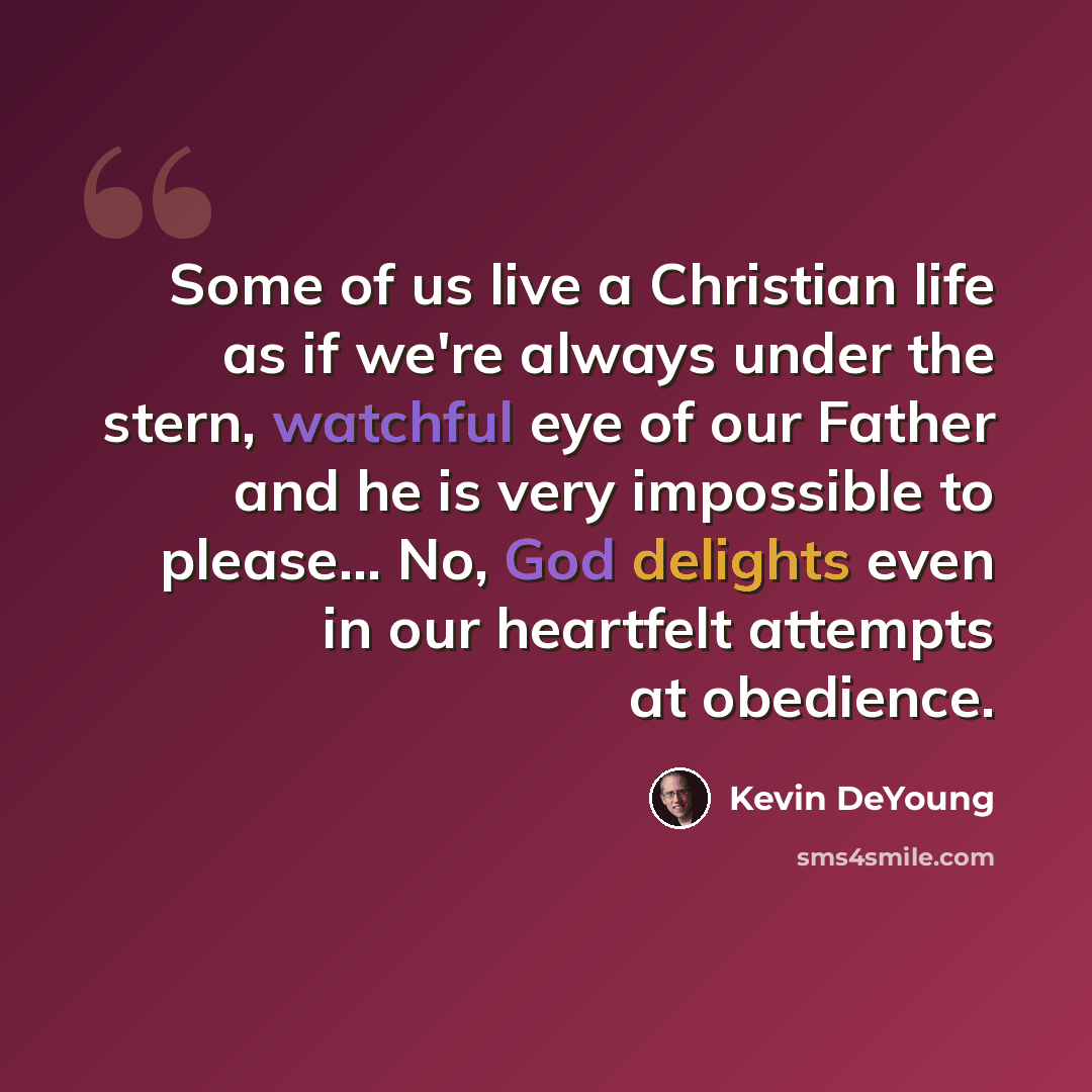 “Some of us live a Christian life as if we're always under the stern, watchful eye of our Father and he is very impossible to please... No, God delights even in our heartfelt attempts at obedience.” quote by Kevin DeYoung