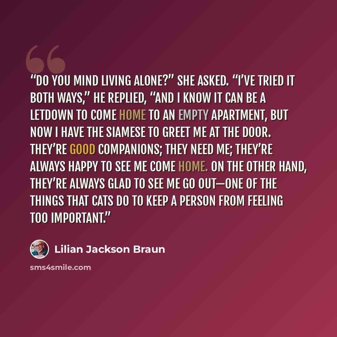 “Do you mind living alone?” she asked. “I’ve tried it both ways,” he replied, “and I know it can be a letdown to come home to an empty apartment, but now I have the Siamese to greet me at the door. They’re good companions; they need me; they’re always happy to see me come home. On the other hand…” quote by Lilian Jackson Braun