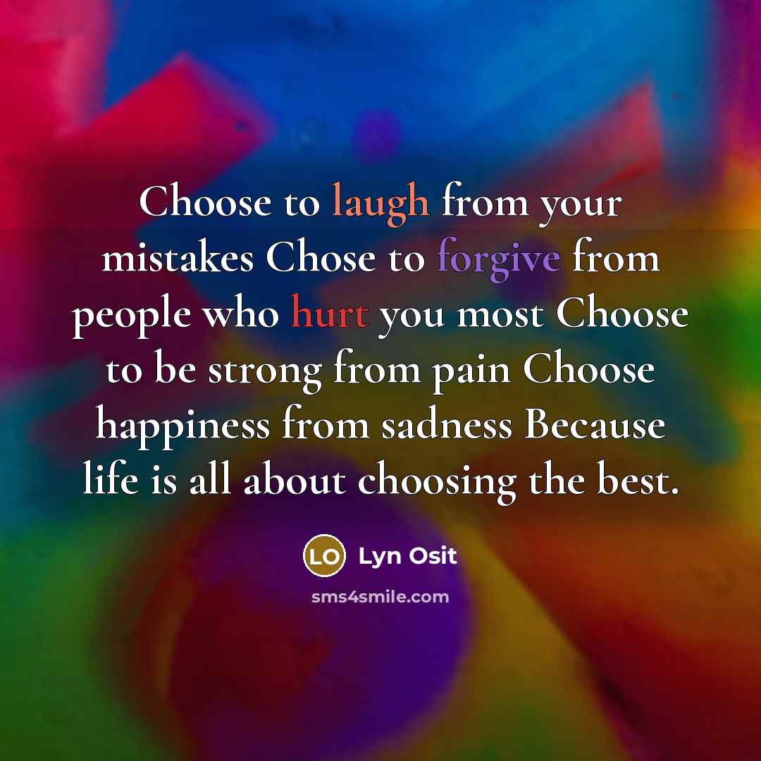 “Choose to laugh from your mistakes Chose to forgive from people who hurt you most Choose to be strong from pain Choose happiness from sadness Because life is all about choosing the best.” quote by Lyn Osit