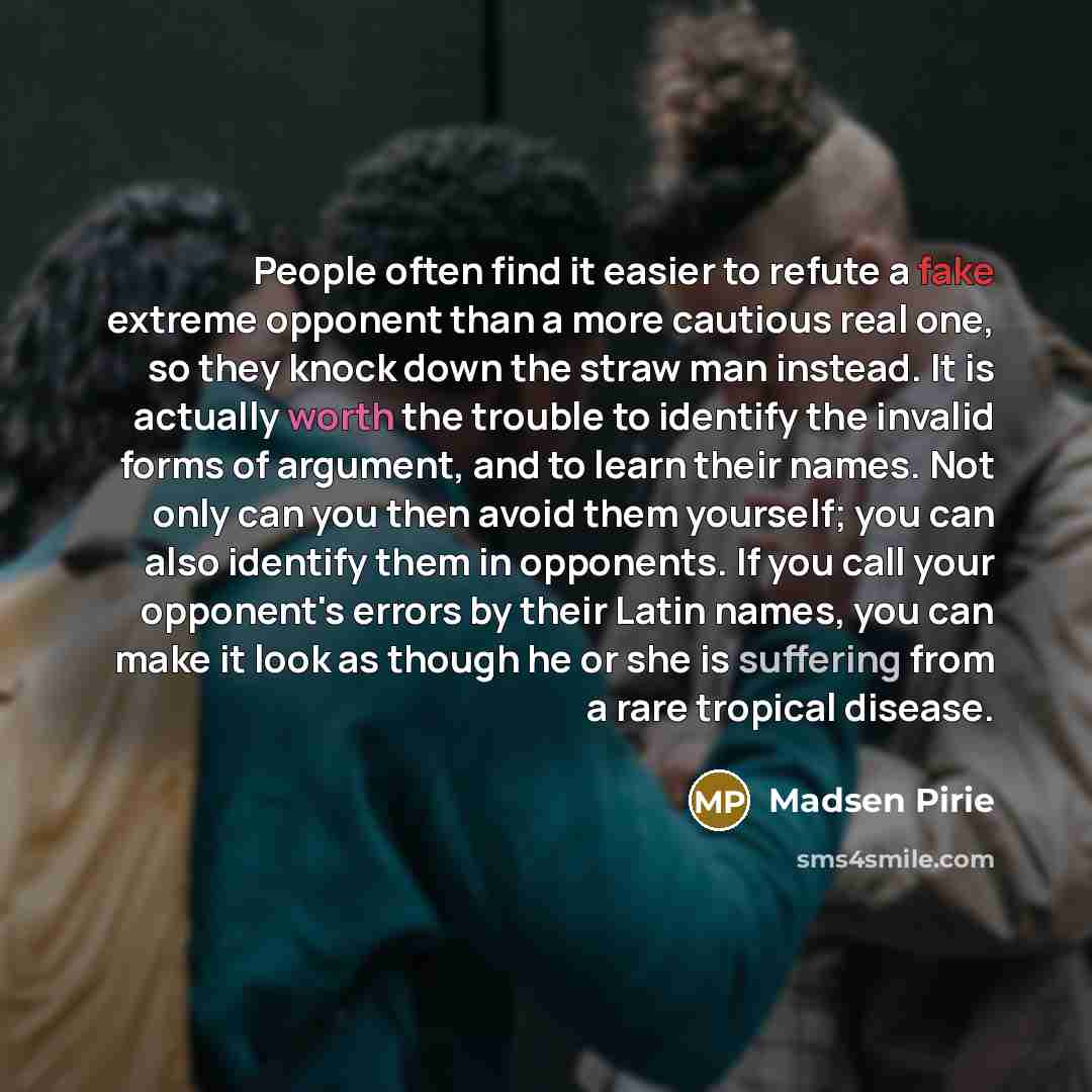 “People often find it easier to refute a fake extreme opponent than a more cautious real one, so they knock down the straw man instead. It is actually worth the trouble to identify the invalid forms of argument, and to learn their names. Not only can you then avoid them yourself; you can also…” quote by Madsen Pirie