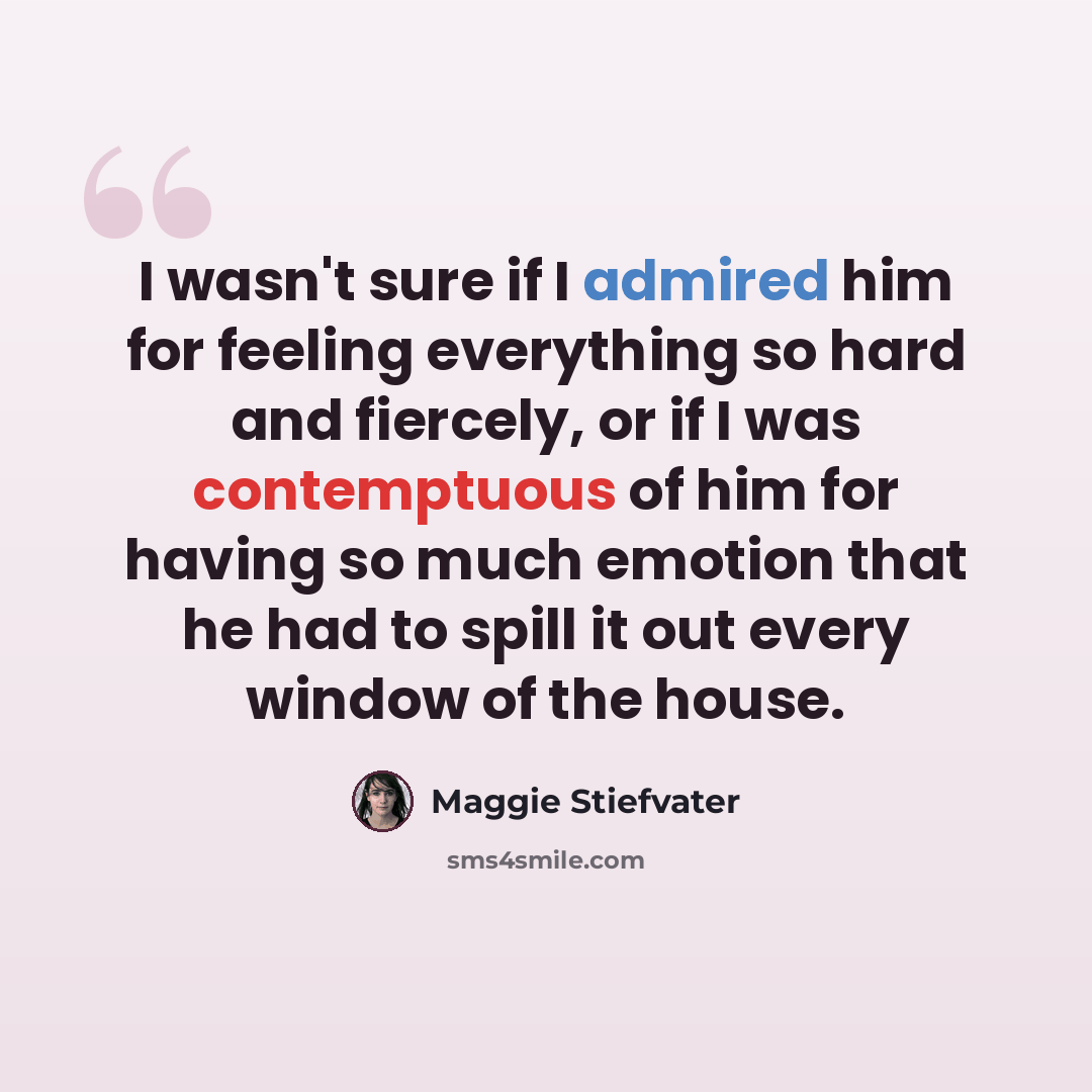 “I wasn't sure if I admired him for feeling everything so hard and fiercely, or if I was contemptuous of him for having so much emotion that he had to spill it out every window of the house.” quote by Maggie Stiefvater