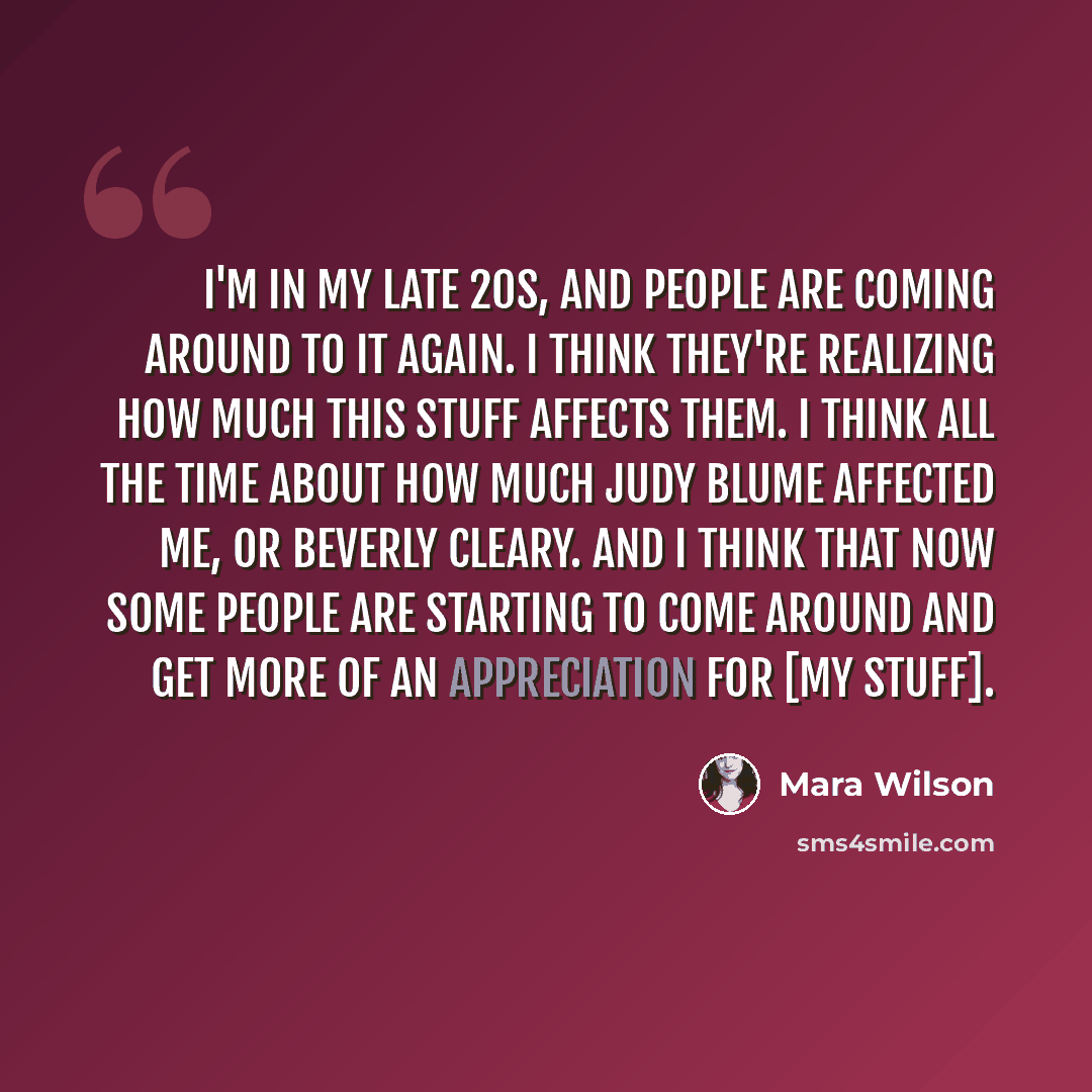 “I'm in my late 20s, and people are coming around to it again. I think they're realizing how much this stuff affects them. I think all the time about how much Judy Blume affected me, or Beverly Cleary. And I think that now some people are starting to come around and get more of an appreciation for…” quote by Mara Wilson