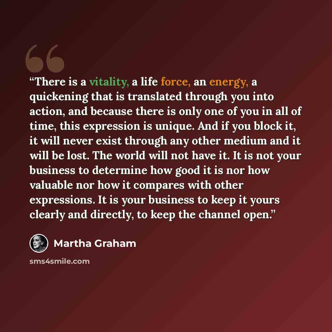 “There is a vitality, a life force, an energy, a quickening that is translated through you into action, and because there is only one of you in all of time, this expression is unique. And if you block it, it will never exist through any other medium and it will be lost. The world will not have it…” quote by Martha Graham