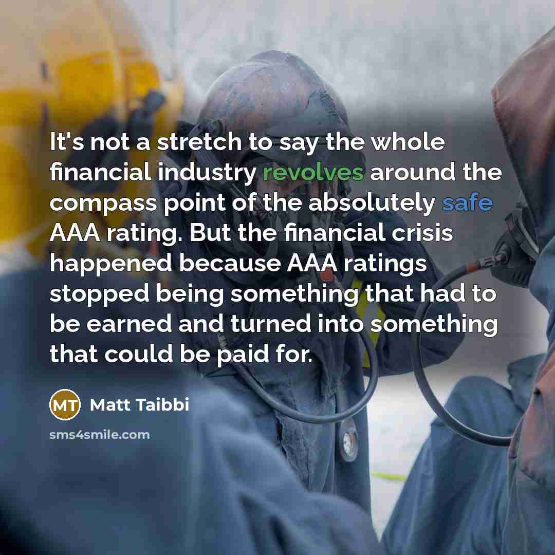 “It's not a stretch to say the whole financial industry revolves around the compass point of the absolutely safe AAA rating. But the financial crisis happened because AAA ratings stopped being something that had to be earned and turned into something that could be paid for.” quote by Matt Taibbi