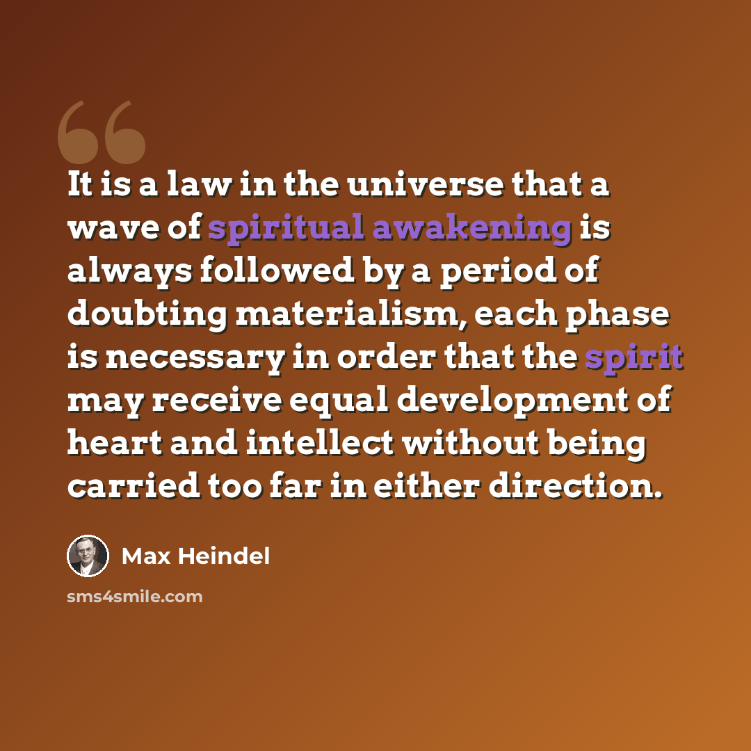 “It is a law in the universe that a wave of spiritual awakening is always followed by a period of doubting materialism, each phase is necessary in order that the spirit may receive equal development of heart and intellect without being carried too far in either direction.” quote by Max Heindel