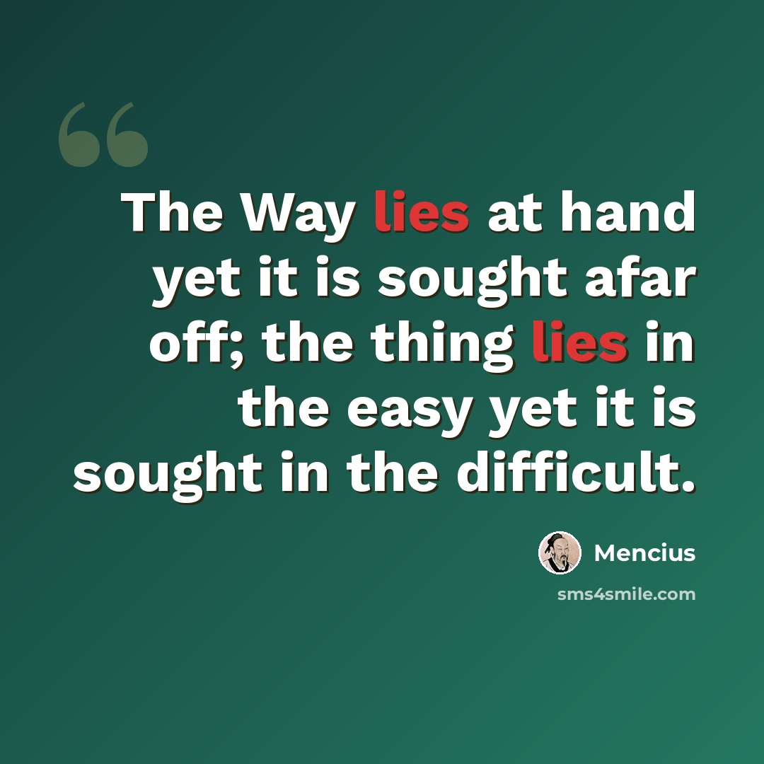 “The Way lies at hand yet it is sought afar off; the thing lies in the easy yet it is sought in the difficult.” quote by Mencius