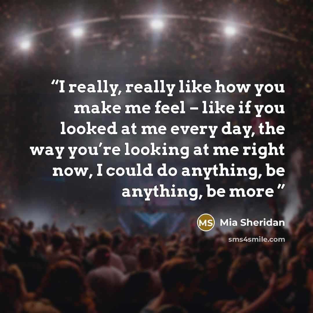 “I really, really like how you make me feel – like if you looked at me every day, the way you’re looking at me right now, I could do anything, be anything, be more” quote by Mia Sheridan