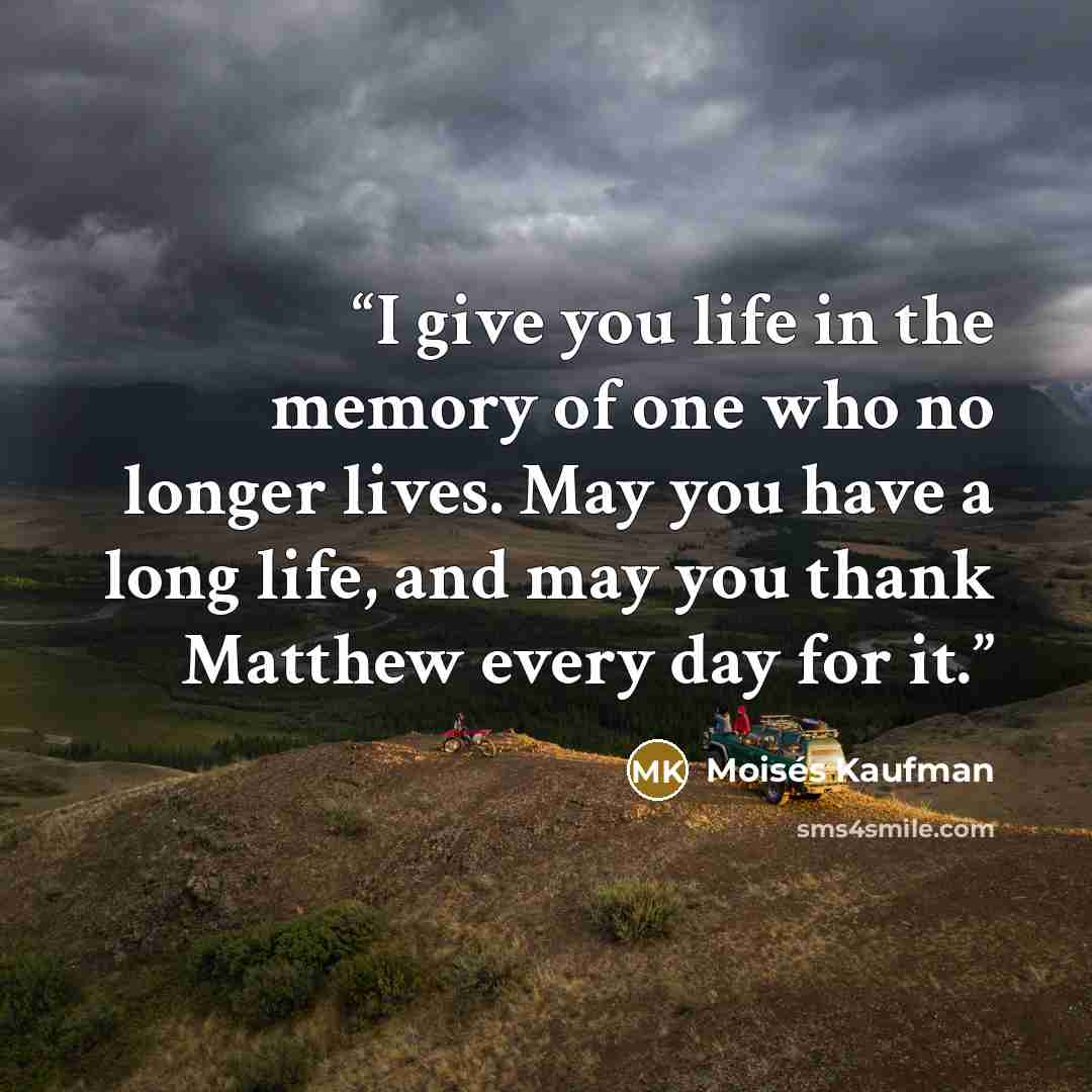 “I give you life in the memory of one who no longer lives. May you have a long life, and may you thank Matthew every day for it.” quote by Moisés Kaufman