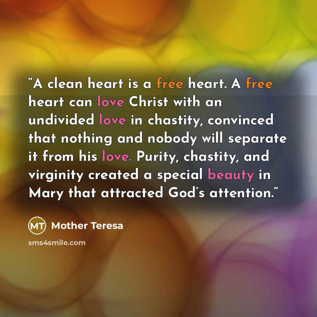 “A clean heart is a free heart. A free heart can love Christ with an undivided love in chastity, convinced that nothing and nobody will separate it from his love. Purity, chastity, and virginity created a special beauty in Mary that attracted God’s attention.” quote by Mother Teresa