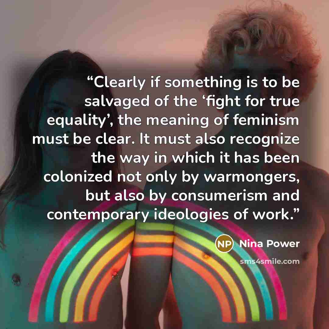 “Clearly if something is to be salvaged of the ‘fight for true equality’, the meaning of feminism must be clear. It must also recognize the way in which it has been colonized not only by warmongers, but also by consumerism and contemporary ideologies of work.” quote by Nina Power