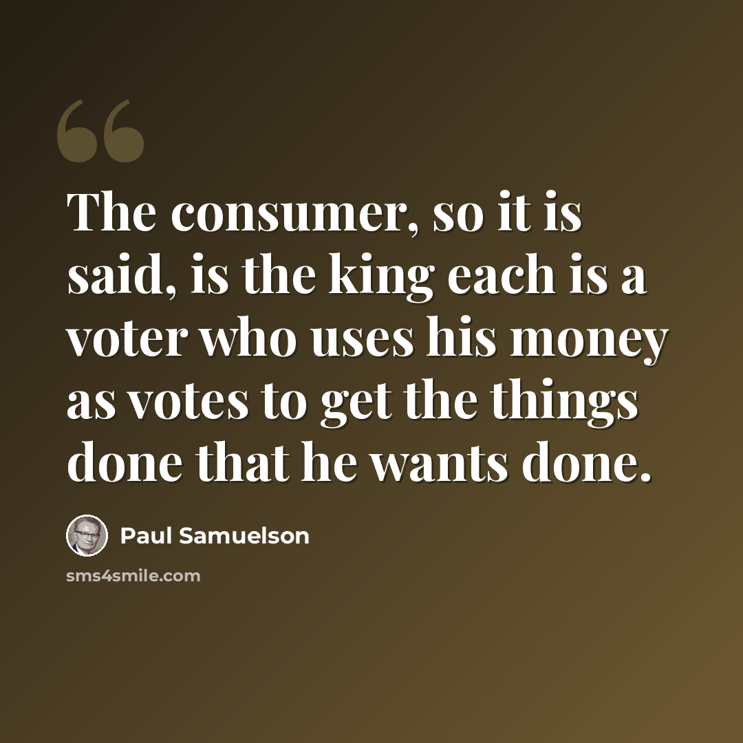 “The consumer, so it is said, is the king each is a voter who uses his money as votes to get the things done that he wants done.” quote by Paul Samuelson
