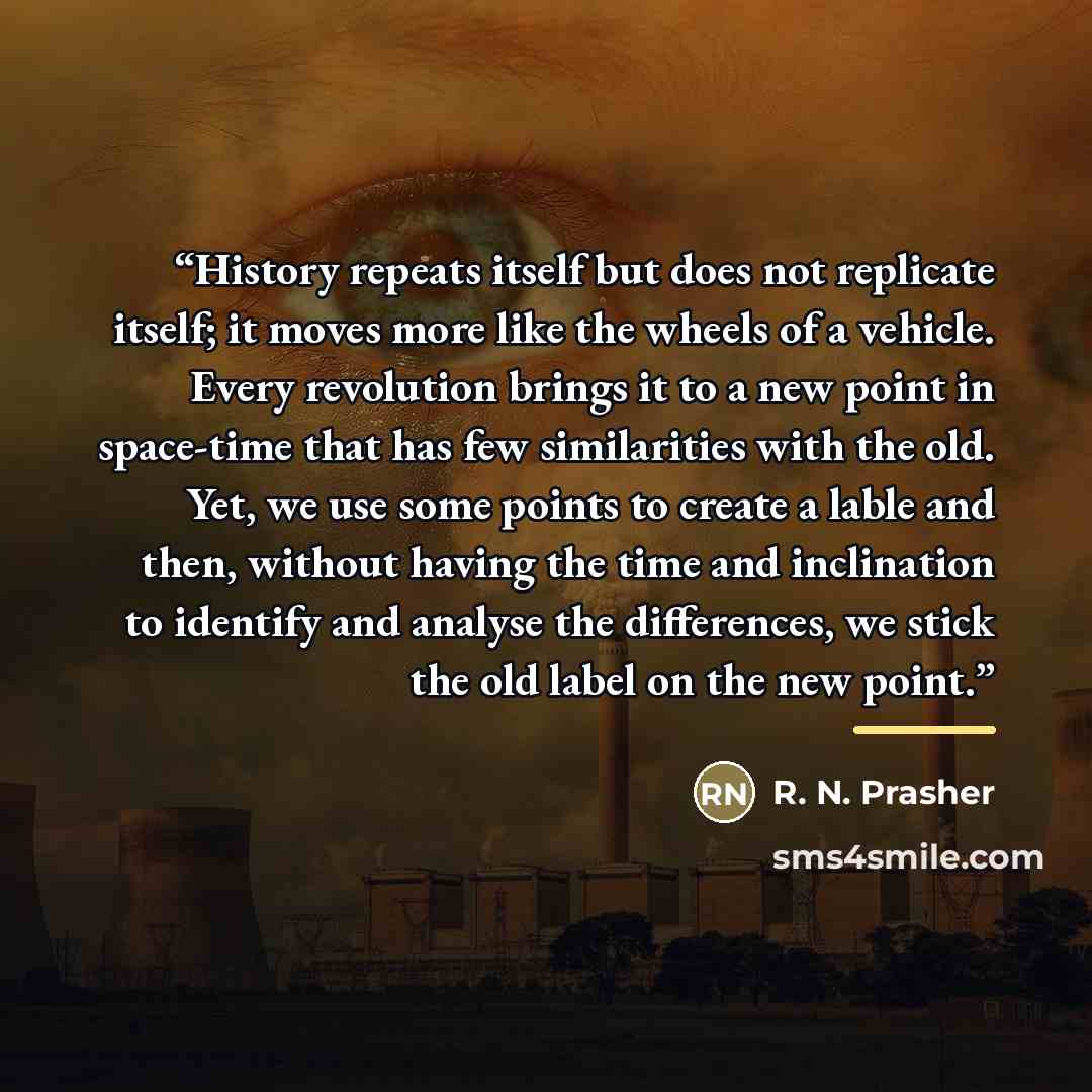 “History repeats itself but does not replicate itself; it moves more like the wheels of a vehicle. Every revolution brings it to a new point in space-time that has few similarities with the old. Yet, we use some points to create a lable and then, without having the time and inclination to identify…” quote by R. N. Prasher