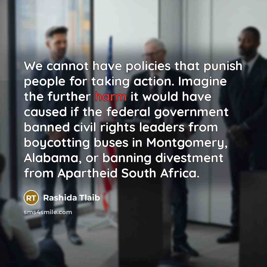 “We cannot have policies that punish people for taking action. Imagine the further harm it would have caused if the federal government banned civil rights leaders from boycotting buses in Montgomery, Alabama, or banning divestment from Apartheid South Africa.” quote by Rashida Tlaib