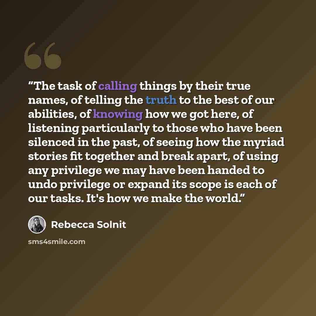 “The task of calling things by their true names, of telling the truth to the best of our abilities, of knowing how we got here, of listening particularly to those who have been silenced in the past, of seeing how the myriad stories fit together and break apart, of using any privilege we may have…” quote by Rebecca Solnit