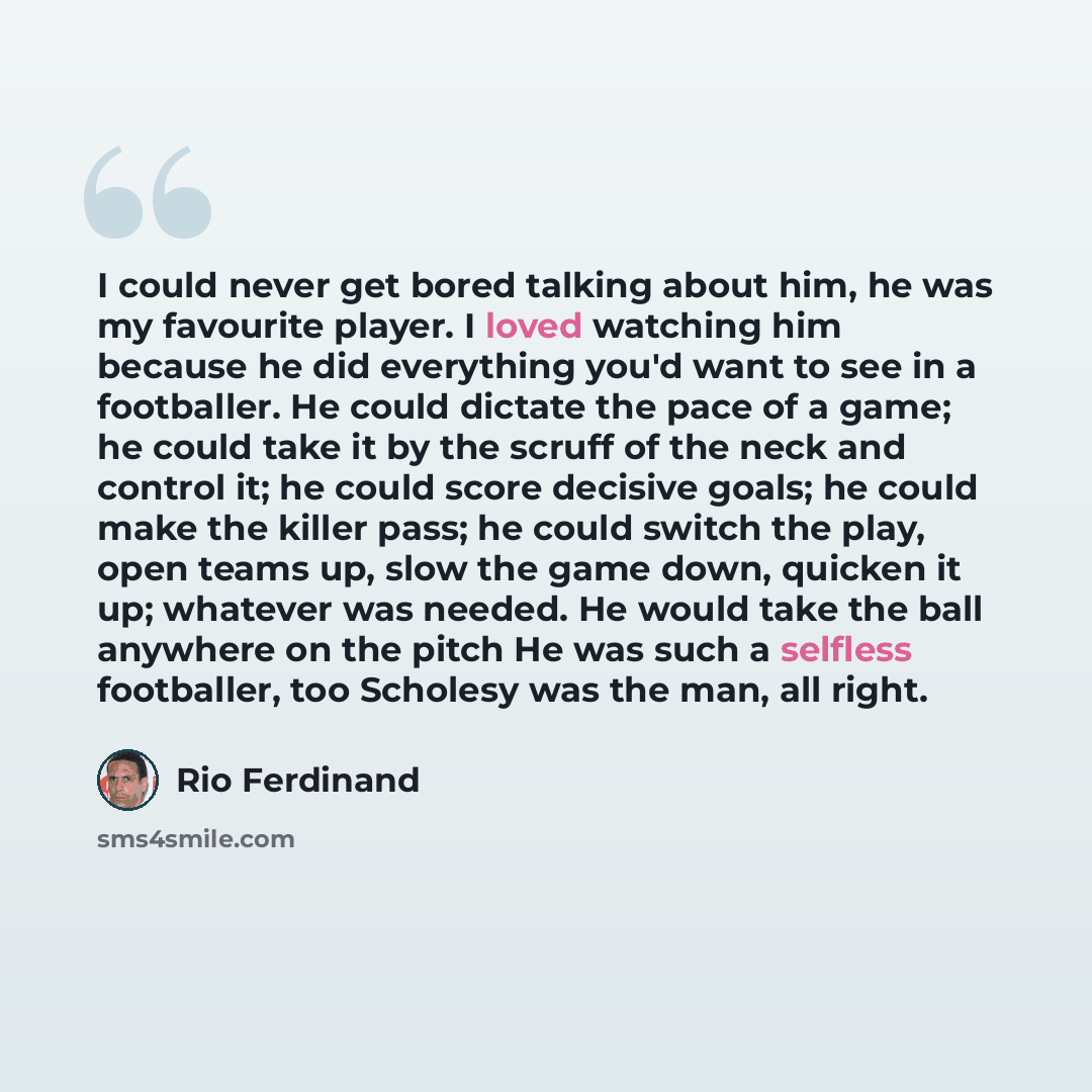 “I could never get bored talking about him, he was my favourite player. I loved watching him because he did everything you'd want to see in a footballer. He could dictate the pace of a game; he could take it by the scruff of the neck and control it; he could score decisive goals; he could make the…” quote by Rio Ferdinand