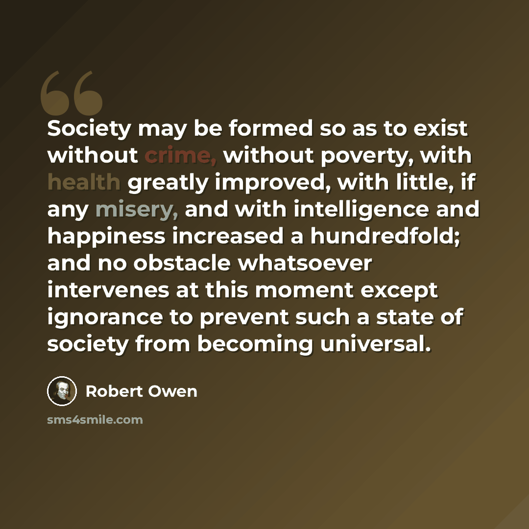 “Society may be formed so as to exist without crime, without poverty, with health greatly improved, with little, if any misery, and with intelligence and happiness increased a hundredfold; and no obstacle whatsoever intervenes at this moment except ignorance to prevent such a state of society from…” quote by Robert Owen