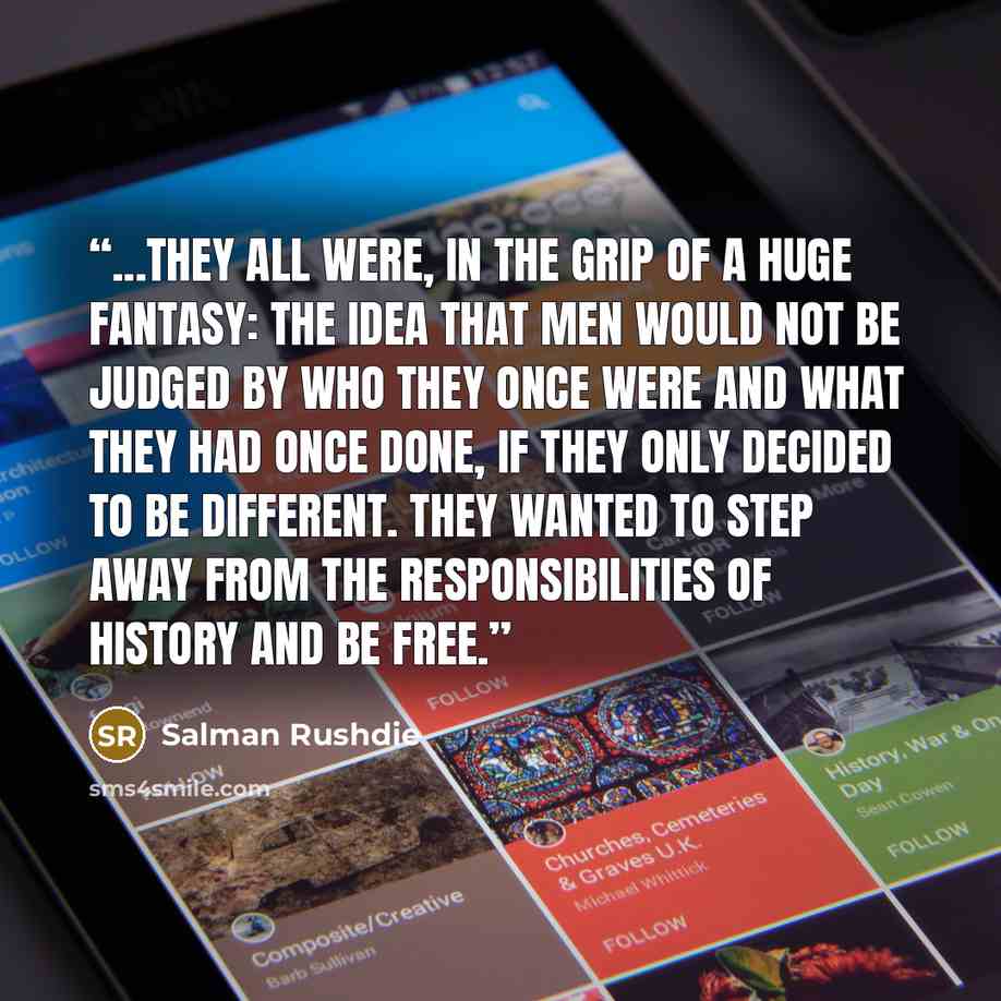 “...they all were, in the grip of a huge fantasy: the idea that men would not be judged by who they once were and what they had once done, if they only decided to be different. They wanted to step away from the responsibilities of history and be free.” quote by Salman Rushdie