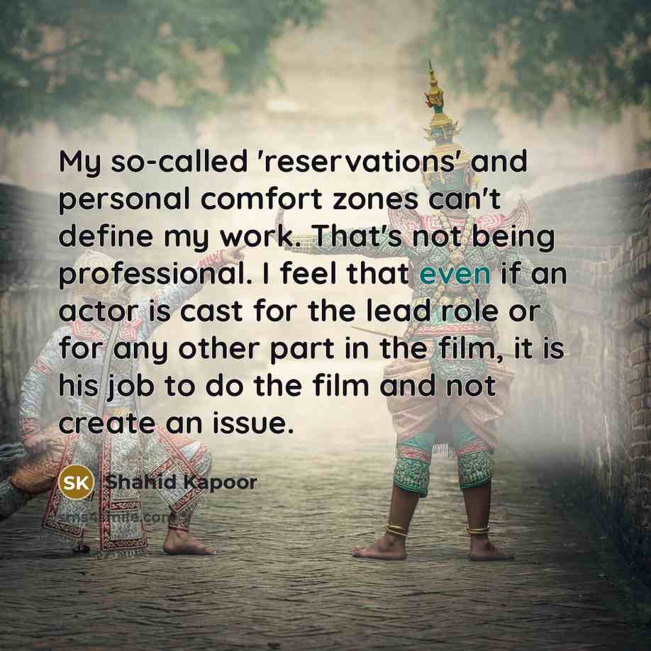 “My so-called 'reservations' and personal comfort zones can't define my work. That's not being professional. I feel that even if an actor is cast for the lead role or for any other part in the film, it is his job to do the film and not create an issue.” quote by Shahid Kapoor