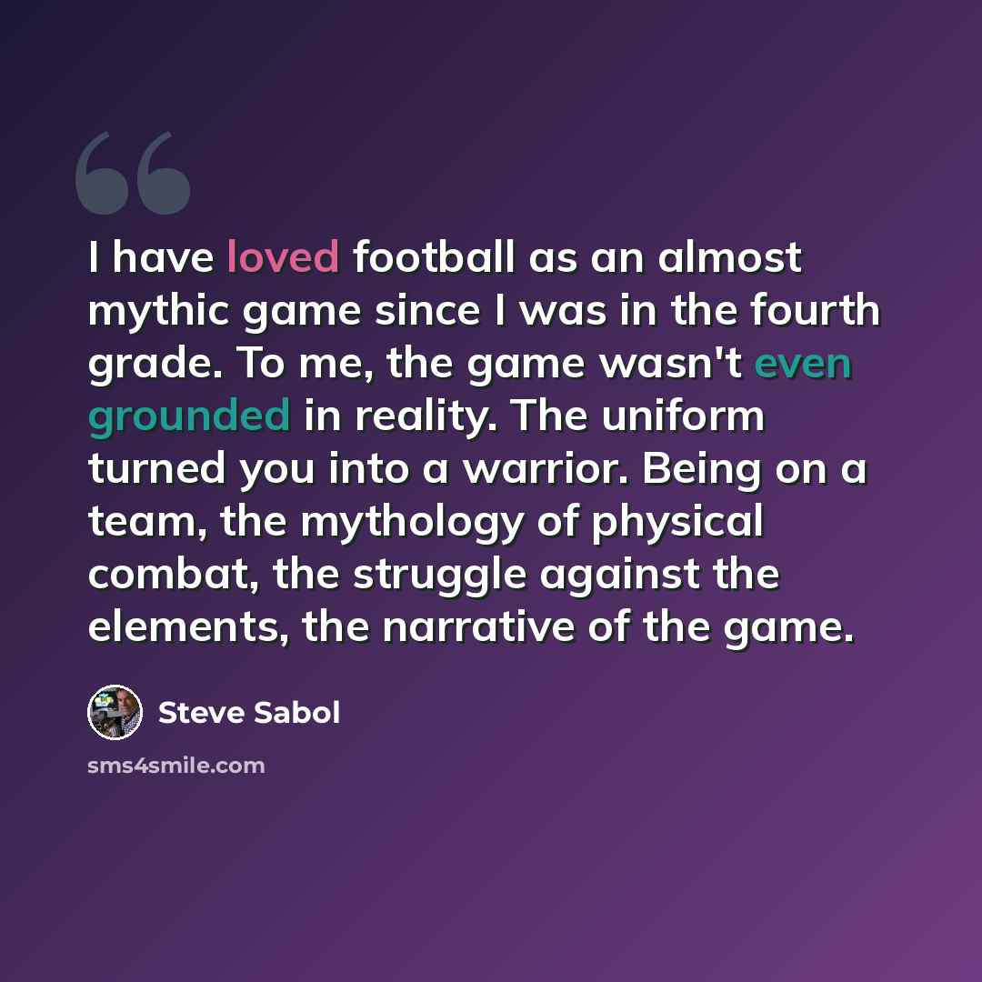 “I have loved football as an almost mythic game since I was in the fourth grade. To me, the game wasn't even grounded in reality. The uniform turned you into a warrior. Being on a team, the mythology of physical combat, the struggle against the elements, the narrative of the game.” quote by Steve Sabol