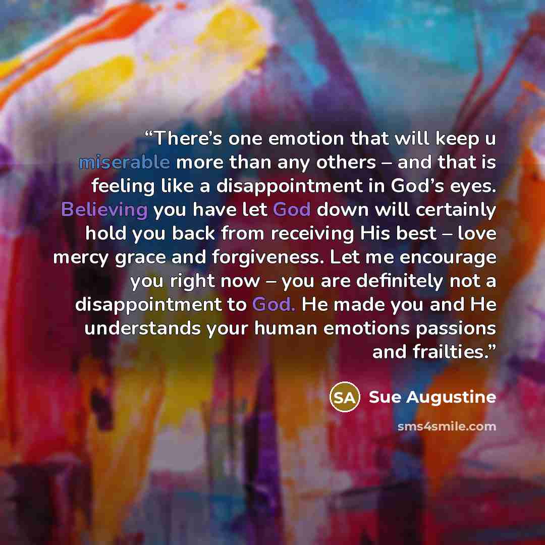 “There’s one emotion that will keep u miserable more than any others – and that is feeling like a disappointment in God’s eyes. Believing you have let God down will certainly hold you back from receiving His best – love mercy grace and forgiveness. Let me encourage you right now – you are…” quote by Sue Augustine