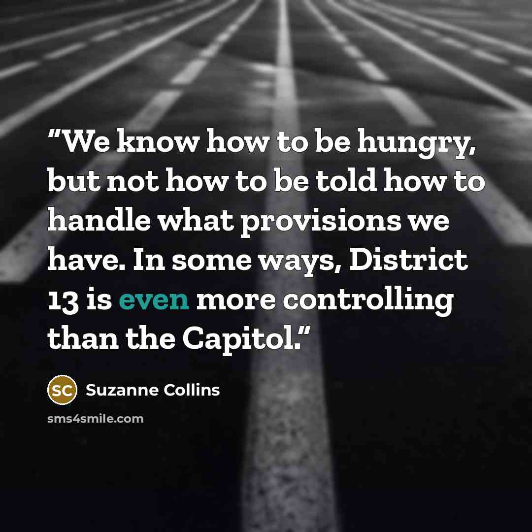 “We know how to be hungry, but not how to be told how to handle what provisions we have. In some ways, District 13 is even more controlling than the Capitol.” quote by Suzanne Collins