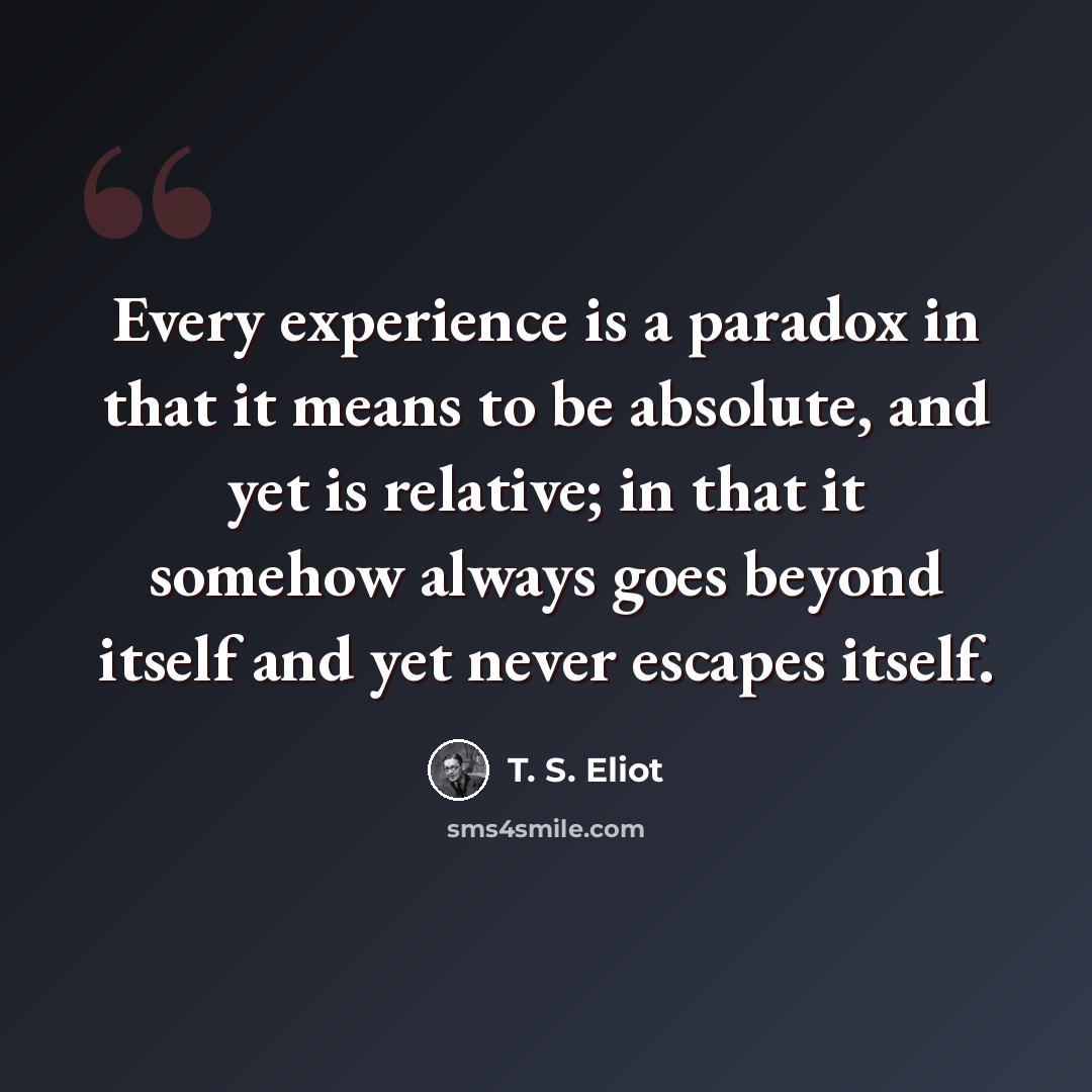 “Every experience is a paradox in that it means to be absolute, and yet is relative; in that it somehow always goes beyond itself and yet never escapes itself.” quote by T. S. Eliot