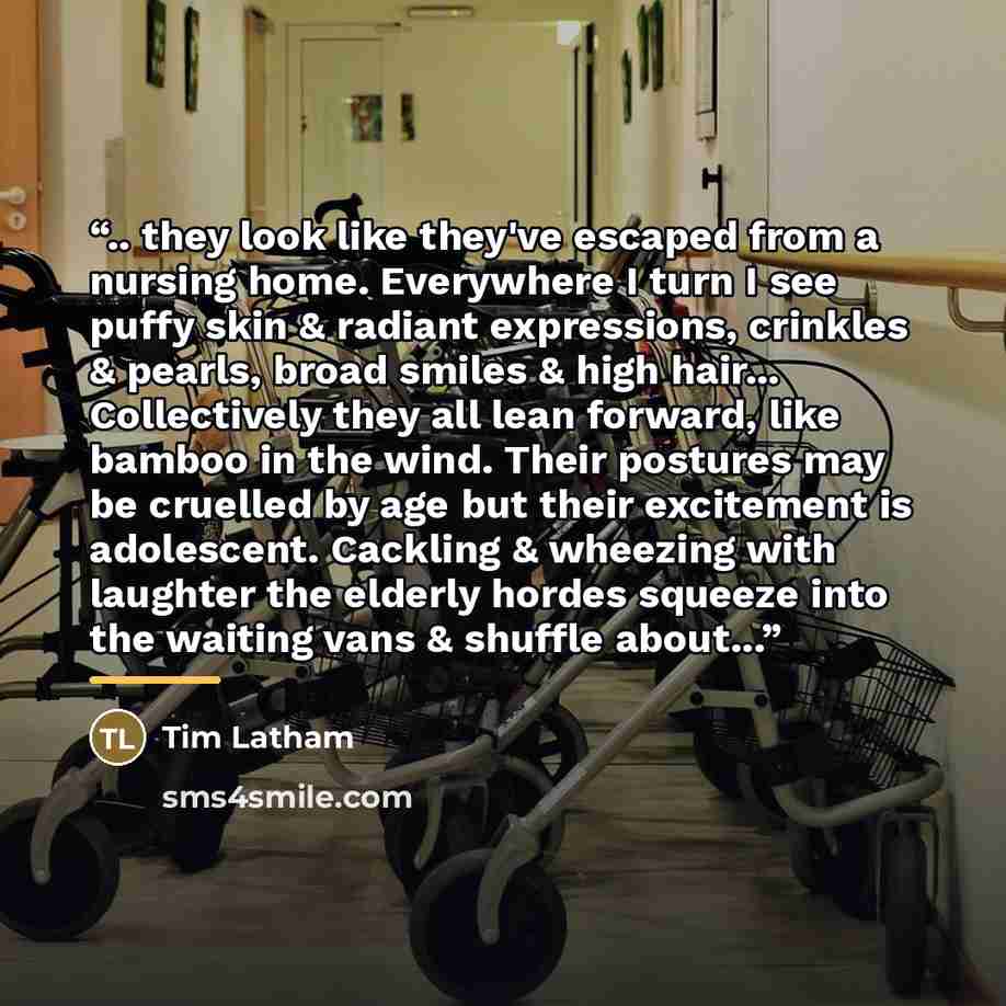 “.. they look like they've escaped from a nursing home. Everywhere I turn I see puffy skin & radiant expressions, crinkles & pearls, broad smiles & high hair... Collectively they all lean forward, like bamboo in the wind. Their postures may be cruelled by age but their excitement is adolescent…” quote by Tim Latham