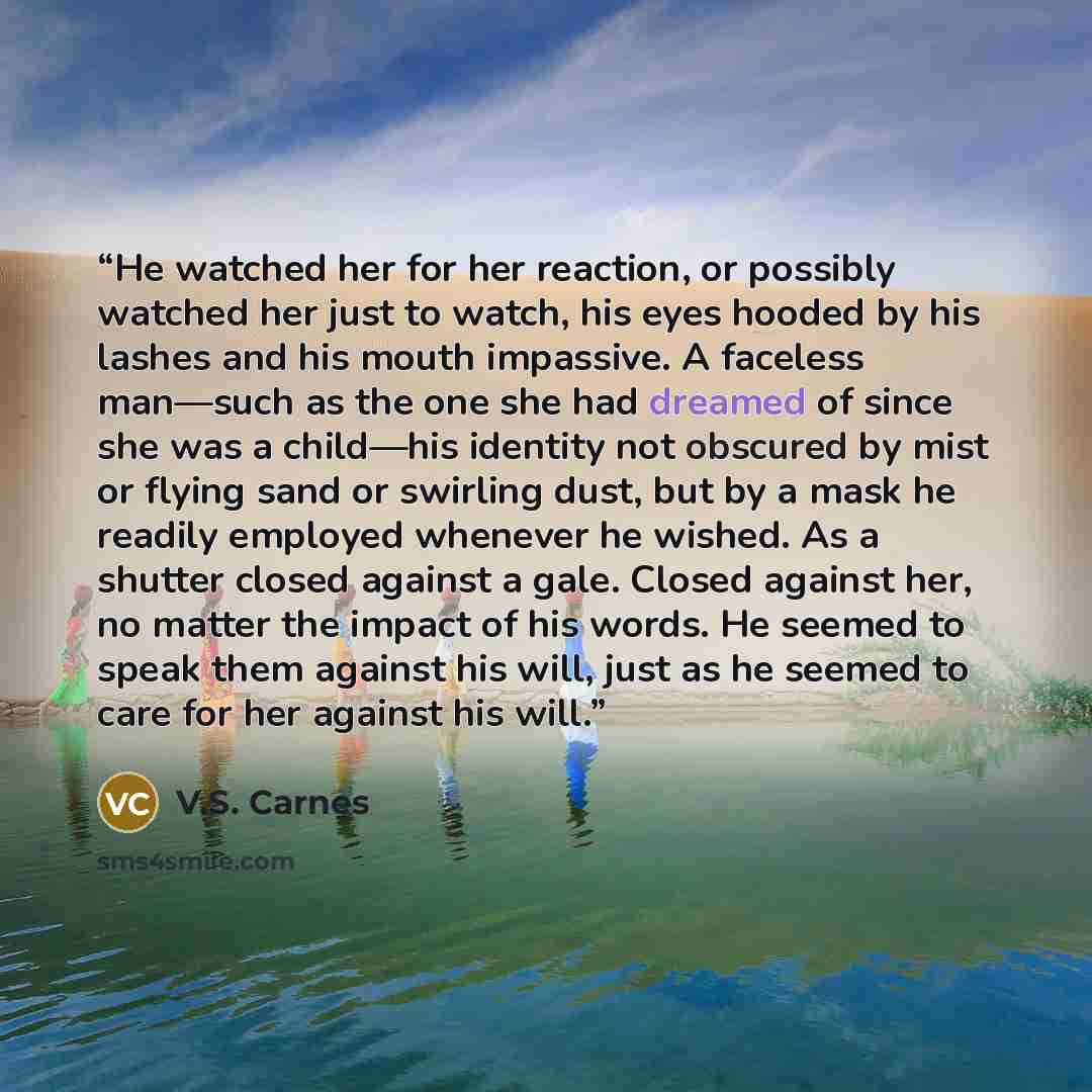 “He watched her for her reaction, or possibly watched her just to watch, his eyes hooded by his lashes and his mouth impassive. A faceless man—such as the one she had dreamed of since she was a child—his identity not obscured by mist or flying sand or swirling dust, but by a mask he readily…” quote by V.S. Carnes