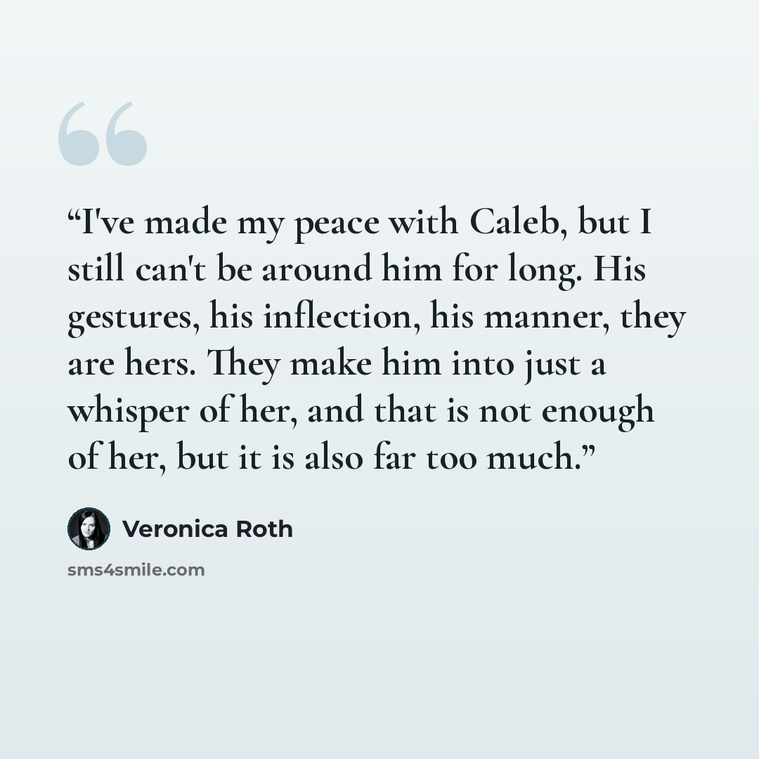 “I've made my peace with Caleb, but I still can't be around him for long. His gestures, his inflection, his manner, they are hers. They make him into just a whisper of her, and that is not enough of her, but it is also far too much.” quote by Veronica Roth