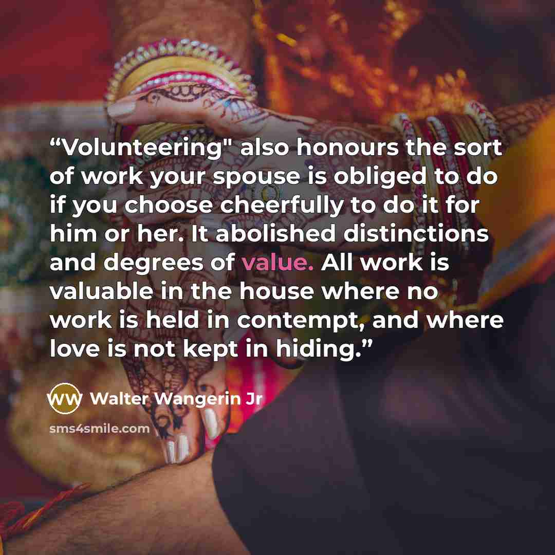 “Volunteering" also honours the sort of work your spouse is obliged to do if you choose cheerfully to do it for him or her. It abolished distinctions and degrees of value. All work is valuable in the house where no work is held in contempt, and where love is not kept in hiding.” quote by Walter Wangerin Jr