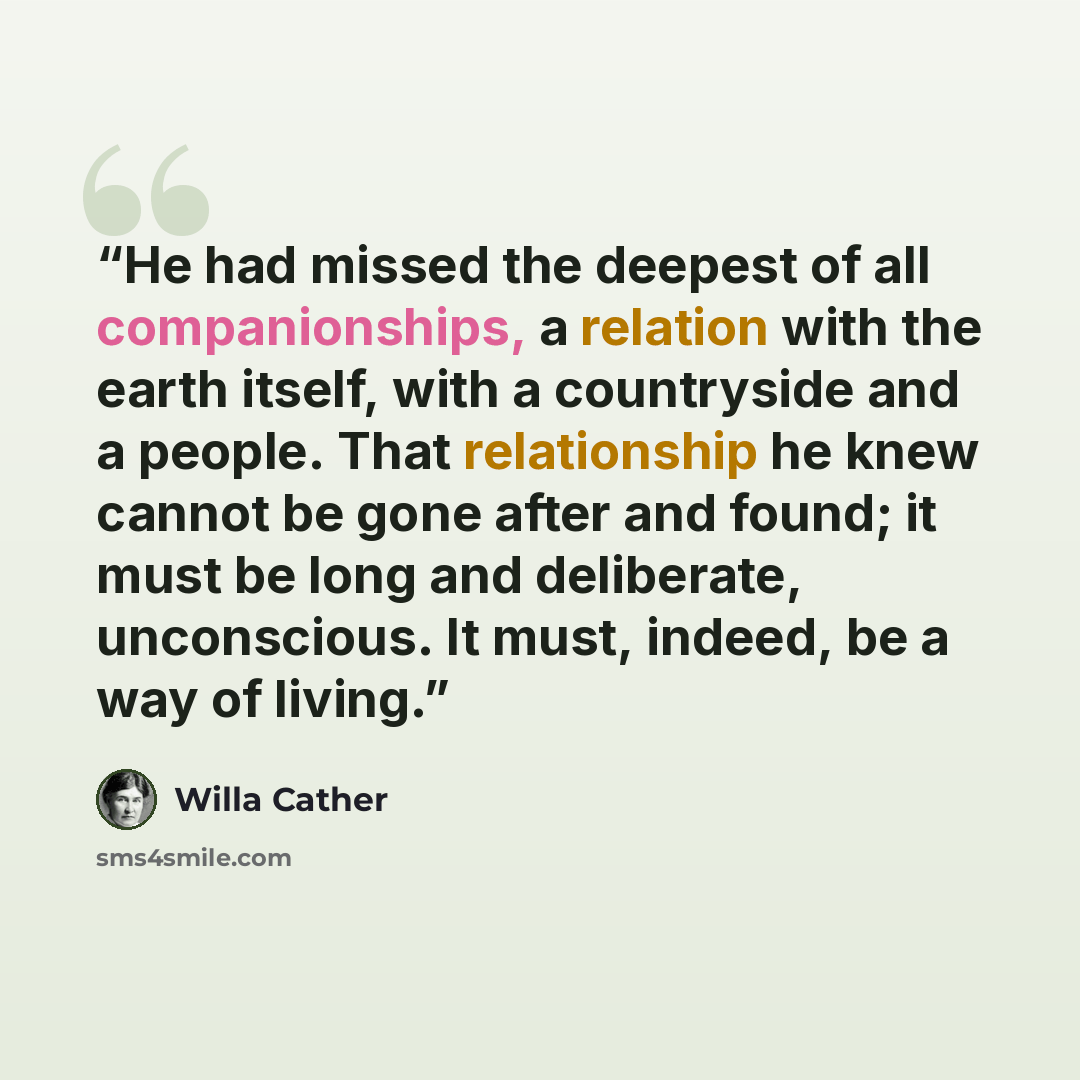 “He had missed the deepest of all companionships, a relation with the earth itself, with a countryside and a people. That relationship he knew cannot be gone after and found; it must be long and deliberate, unconscious. It must, indeed, be a way of living.” quote by Willa Cather