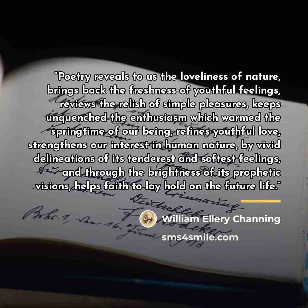 “Poetry reveals to us the loveliness of nature, brings back the freshness of youthful feelings, reviews the relish of simple pleasures, keeps unquenched the enthusiasm which warmed the springtime of our being, refines youthful love, strengthens our interest in human nature, by vivid delineations of…” quote by William Ellery Channing