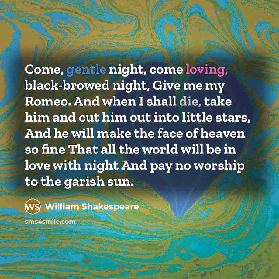 “Come, gentle night, come loving, black-browed night, Give me my Romeo. And when I shall die, take him and cut him out into little stars, And he will make the face of heaven so fine That all the world will be in love with night And pay no worship to the garish sun.” quote by William Shakespeare