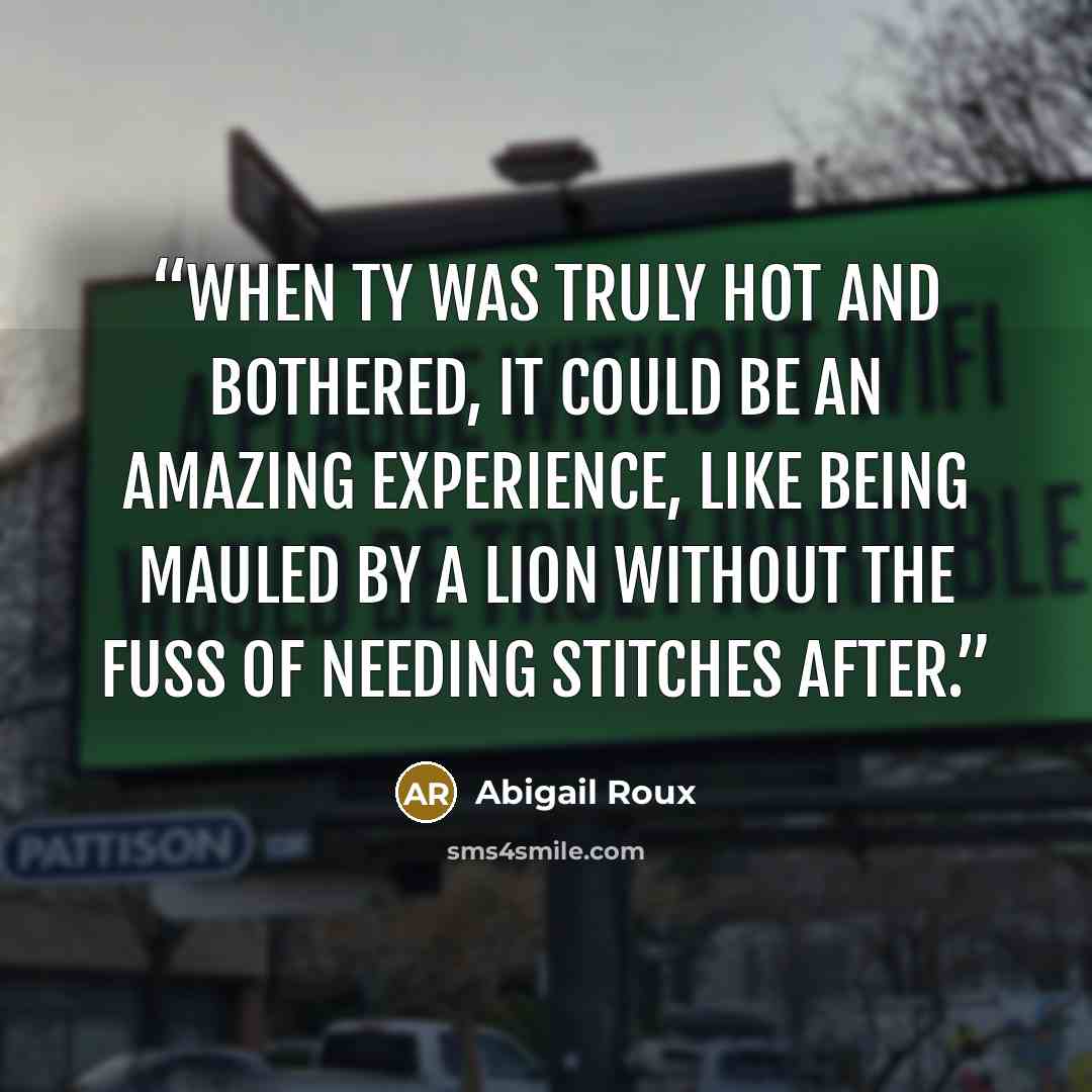 “When Ty was truly hot and bothered, it could be an amazing experience, like being mauled by a lion without the fuss of needing stitches after.” quote by Abigail Roux