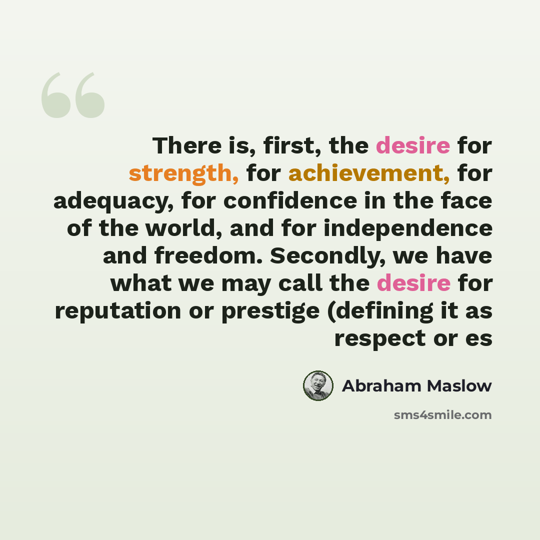“There is, first, the desire for strength, for achievement, for adequacy, for confidence in the face of the world, and for independence and freedom. Secondly, we have what we may call the desire for reputation or prestige (defining it as respect or es” quote by Abraham Maslow