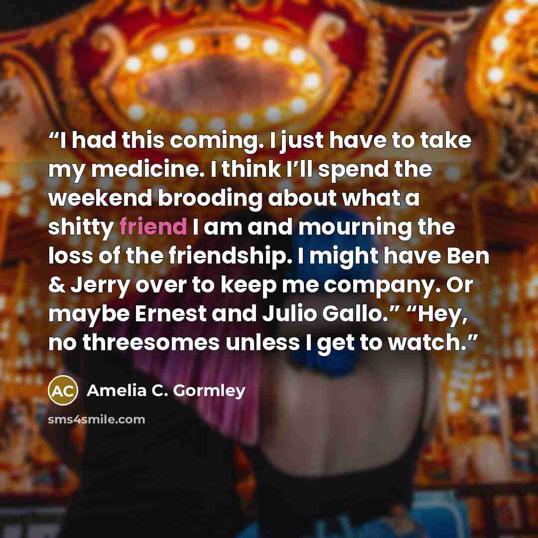 “I had this coming. I just have to take my medicine. I think I’ll spend the weekend brooding about what a shitty friend I am and mourning the loss of the friendship. I might have Ben & Jerry over to keep me company. Or maybe Ernest and Julio Gallo.” “Hey, no threesomes unless I get to watch.” quote by Amelia C. Gormley