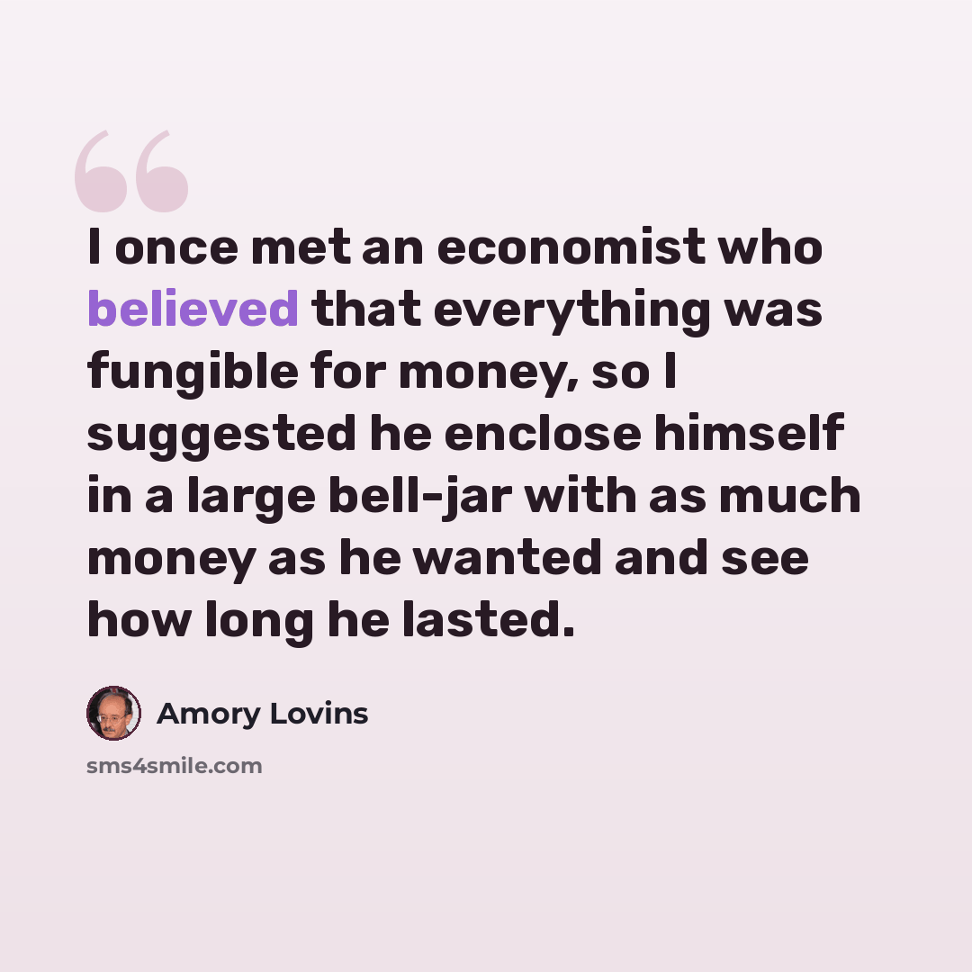 “I once met an economist who believed that everything was fungible for money, so I suggested he enclose himself in a large bell-jar with as much money as he wanted and see how long he lasted.” quote by Amory Lovins