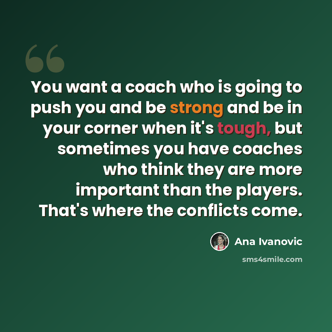 “You want a coach who is going to push you and be strong and be in your corner when it's tough, but sometimes you have coaches who think they are more important than the players. That's where the conflicts come.” quote by Ana Ivanovic