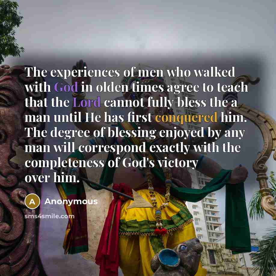 “The experiences of men who walked with God in olden times agree to teach that the Lord cannot fully bless the a man until He has first conquered him. The degree of blessing enjoyed by any man will correspond exactly with the completeness of God's victory over him.” quote by Anonymous