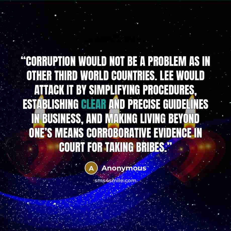“Corruption would not be a problem as in other Third World countries. Lee would attack it by simplifying procedures, establishing clear and precise guidelines in business, and making living beyond one’s means corroborative evidence in court for taking bribes.” quote by Anonymous