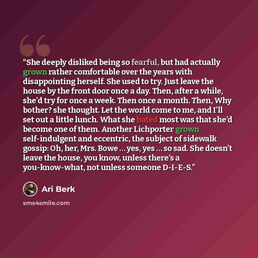 “She deeply disliked being so fearful, but had actually grown rather comfortable over the years with disappointing herself. She used to try. Just leave the house by the front door once a day. Then, after a while, she’d try for once a week. Then once a month. Then, Why bother? she thought. Let the…” quote by Ari Berk
