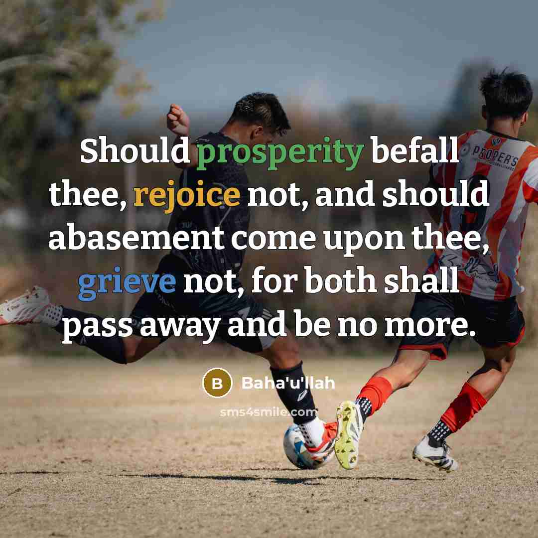 “Should prosperity befall thee, rejoice not, and should abasement come upon thee, grieve not, for both shall pass away and be no more.” quote by Bahá'u'lláh