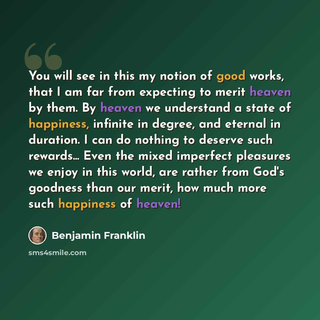 “You will see in this my notion of good works, that I am far from expecting to merit heaven by them. By heaven we understand a state of happiness, infinite in degree, and eternal in duration. I can do nothing to deserve such rewards... Even the mixed imperfect pleasures we enjoy in this world, are…” quote by Benjamin Franklin