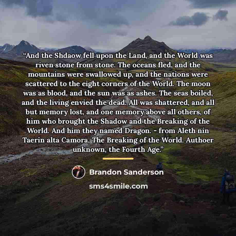 “And the Shdaow fell upon the Land, and the World was riven stone from stone. The oceans fled, and the mountains were swallowed up, and the nations were scattered to the eight corners of the World. The moon was as blood, and the sun was as ashes. The seas boiled, and the living envied the dead. All…” quote by Brandon Sanderson