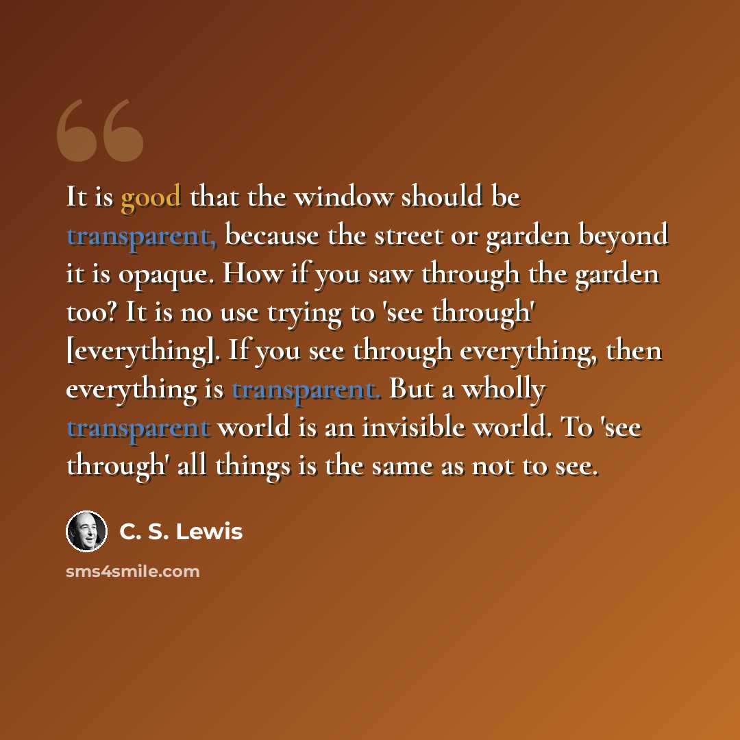 “It is good that the window should be transparent, because the street or garden beyond it is opaque. How if you saw through the garden too? It is no use trying to 'see through' [everything]. If you see through everything, then everything is transparent. But a wholly transparent world is an…” quote by C. S. Lewis